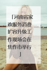 河南省家政服务消费扩容升级工作现场会在焦作市举行