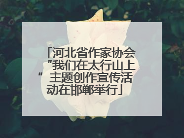 河北省作家协会“我们在太行山上”主题创作宣传活动在邯郸举行
