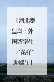 河北秦皇岛：外国留学生“花样”迎端午
