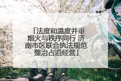 法度和温度并重 烟火与秩序同行 济南市区联合执法规范整治占道经营