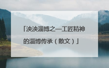 泱泱淄博之—工匠精神的淄博传承（散文）