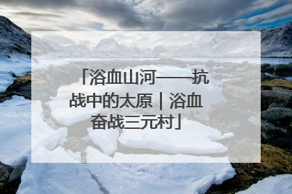 浴血山河——抗战中的太原｜浴血奋战三元村