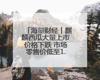 海量财经丨麒麟西瓜大量上市价格下跌 市场零售价低至1.3元/斤