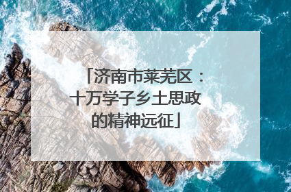 济南市莱芜区：十万学子乡土思政的精神远征