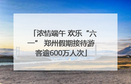 浓情端午 欢乐“六一” 郑州假期接待游客逾600万人次