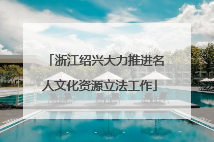 浙江绍兴大力推进名人文化资源立法工作