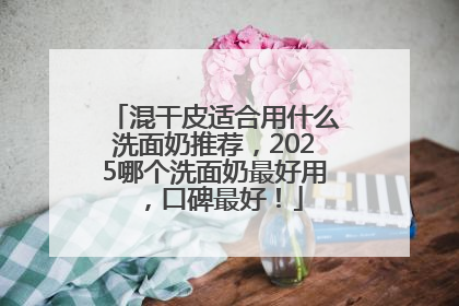 混干皮适合用什么洗面奶推荐，2025哪个洗面奶最好用，口碑最好！