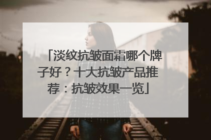 淡纹抗皱面霜哪个牌子好？十大抗皱产品推荐：抗皱效果一览