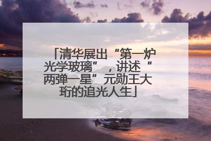 清华展出“第一炉光学玻璃”，讲述“两弹一星”元勋王大珩的追光人生