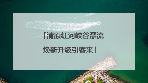 清原红河峡谷漂流焕新升级引客来