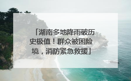 湖南多地降雨破历史极值！群众被困险境，消防紧急救援