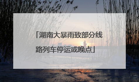 湖南大暴雨致部分线路列车停运或晚点