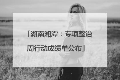 湖南湘潭：专项整治周行动成绩单公布