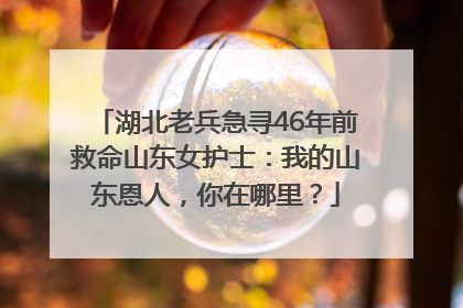 湖北老兵急寻46年前救命山东女护士：我的山东恩人，你在哪里？