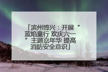 滨州博兴：开展“蓝焰童行 欢庆六一”主题嘉年华 提高消防安全意识