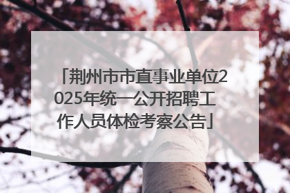 荆州市市直事业单位2025年统一公开招聘工作人员体检考察公告