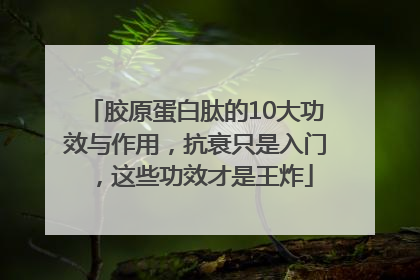 胶原蛋白肽的10大功效与作用，抗衰只是入门，这些功效才是王炸