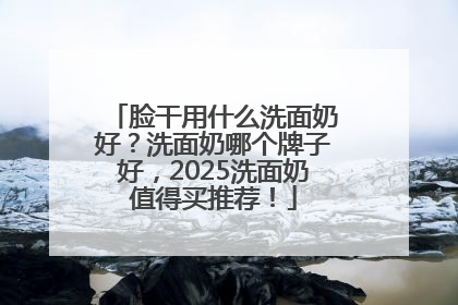 脸干用什么洗面奶好？洗面奶哪个牌子好，2025洗面奶值得买推荐！