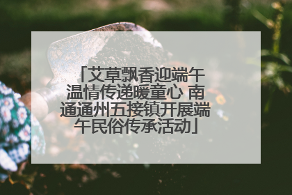 艾草飘香迎端午 温情传递暖童心 南通通州五接镇开展端午民俗传承活动