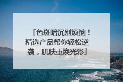 色斑暗沉别烦恼！精选产品帮你轻松逆袭，肌肤重焕光彩