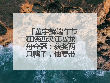 董宇辉端午节在陕西汉江赛龙舟夺冠：获奖两只鸭子，他要带回北京养着