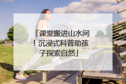 课堂搬进山水间！沉浸式科普助孩子探索自然