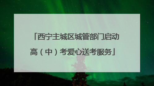 西宁主城区城管部门启动高（中）考爱心送考服务