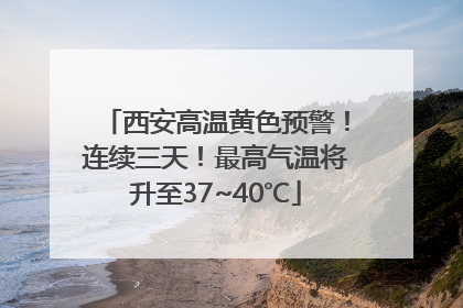 西安高温黄色预警！连续三天！最高气温将升至37~40℃