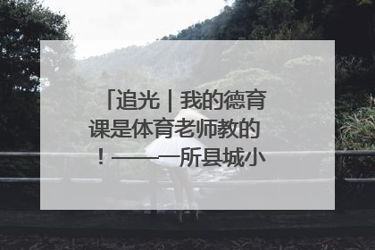 追光｜我的德育课是体育老师教的！——一所县城小学的思政课改革