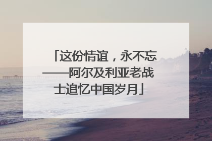 这份情谊，永不忘——阿尔及利亚老战士追忆中国岁月