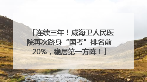 连续三年！威海卫人民医院再次跻身“国考”排名前20%，稳居第一方阵！