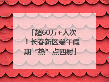 超60万+人次！长春新区端午假期“热”点四射
