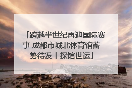 跨越半世纪再迎国际赛事 成都市城北体育馆蓄势待发丨探馆世运