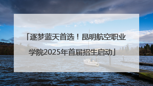 逐梦蓝天首选！昆明航空职业学院2025年首届招生启动