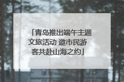 青岛推出端午主题文旅活动 邀市民游客共赴山海之约