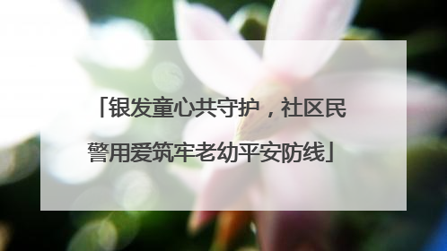 银发童心共守护，社区民警用爱筑牢老幼平安防线