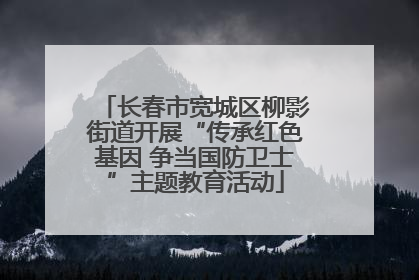 长春市宽城区柳影街道开展“传承红色基因 争当国防卫士”主题教育活动