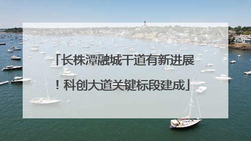 长株潭融城干道有新进展！科创大道关键标段建成