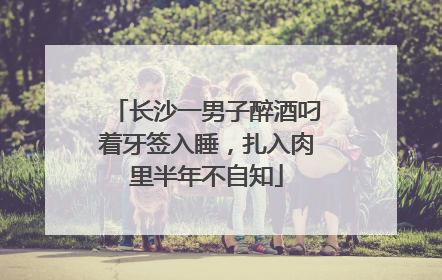 长沙一男子醉酒叼着牙签入睡，扎入肉里半年不自知