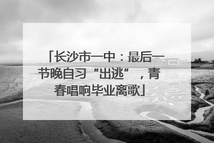 长沙市一中：最后一节晚自习“出逃”，青春唱响毕业离歌