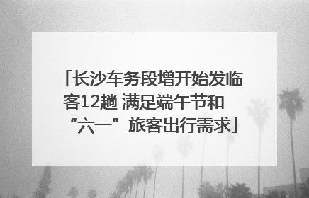 长沙车务段增开始发临客12趟 满足端午节和“六一”旅客出行需求