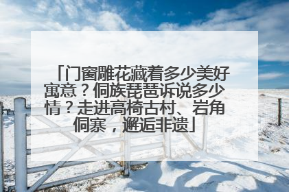 门窗雕花藏着多少美好寓意？侗族琵琶诉说多少情？走进高椅古村、岩角侗寨，邂逅非遗