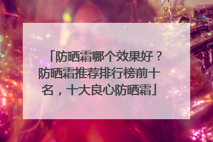 防晒霜哪个效果好？防晒霜推荐排行榜前十名，十大良心防晒霜