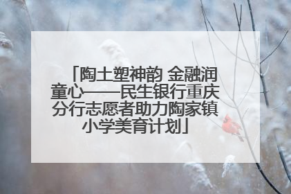 陶土塑神韵 金融润童心——民生银行重庆分行志愿者助力陶家镇小学美育计划