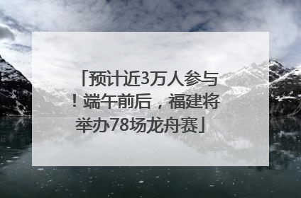 预计近3万人参与！端午前后，福建将举办78场龙舟赛