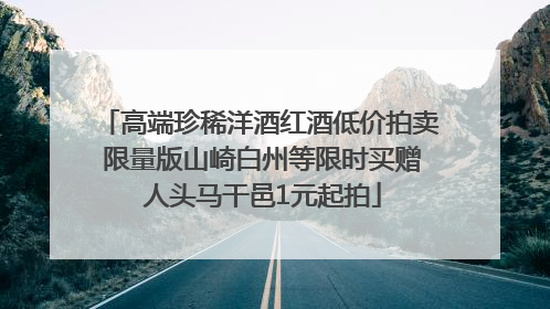 高端珍稀洋酒红酒低价拍卖 限量版山崎白州等限时买赠 人头马干邑1元起拍