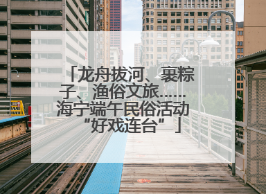 龙舟拔河、裹粽子、渔俗文旅……海宁端午民俗活动“好戏连台”