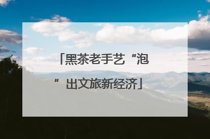 黑茶老手艺“泡”出文旅新经济