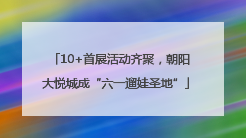 10+首展活动齐聚，朝阳大悦城成“六一遛娃圣地”