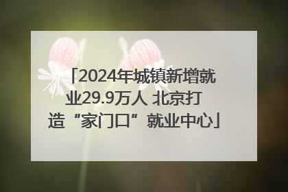 2024年城镇新增就业29.9万人 北京打造“家门口”就业中心